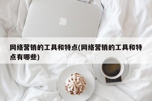 网络营销的工具和特点(网络营销的工具和特点有哪些)