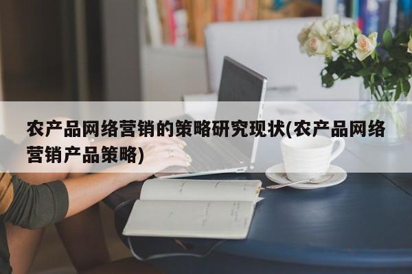 农产品网络营销的策略研究现状(农产品网络营销产品策略)