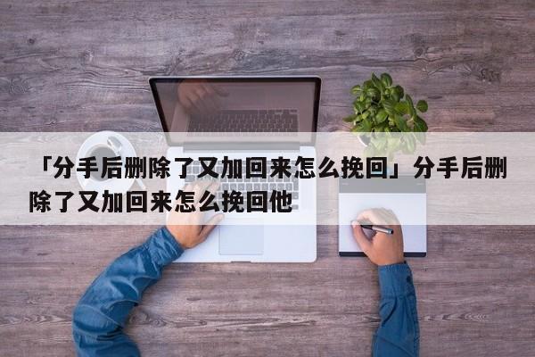 「分手后删除了又加回来怎么挽回」分手后删除了又加回来怎么挽回他