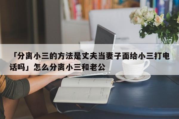 「分离小三的方法是丈夫当妻子面给小三打电话吗」怎么分离小三和老公