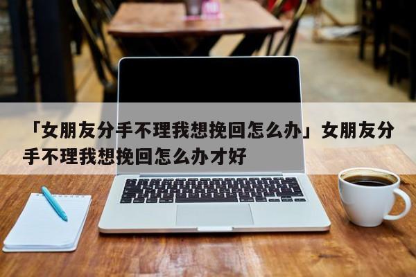 「女朋友分手不理我想挽回怎么办」女朋友分手不理我想挽回怎么办才好