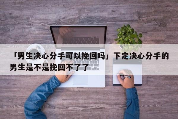 「男生决心分手可以挽回吗」下定决心分手的男生是不是挽回不了了