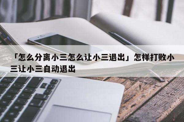 「怎么分离小三怎么让小三退出」怎样打败小三让小三自动退出