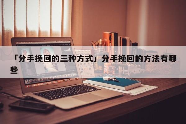 「分手挽回的三种方式」分手挽回的方法有哪些