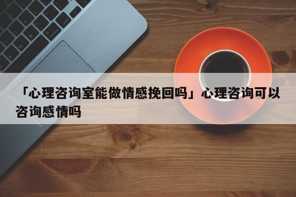 「心理咨询室能做情感挽回吗」心理咨询可以咨询感情吗