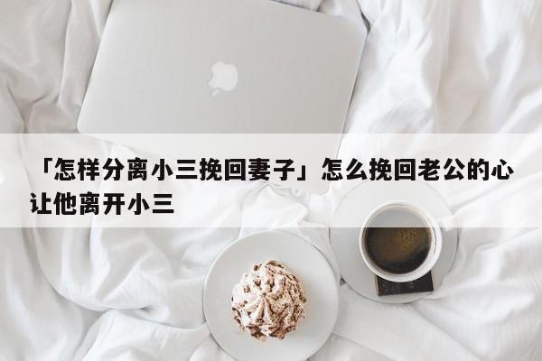 「怎样分离小三挽回妻子」怎么挽回老公的心让他离开小三