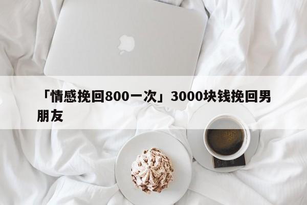 「情感挽回800一次」3000块钱挽回男朋友