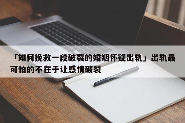 「如何挽救一段破裂的婚姻怀疑出轨」出轨最可怕的不在于让感情破裂