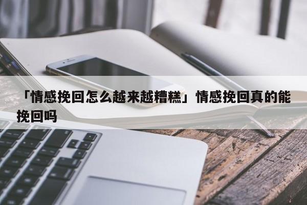 「情感挽回怎么越来越糟糕」情感挽回真的能挽回吗