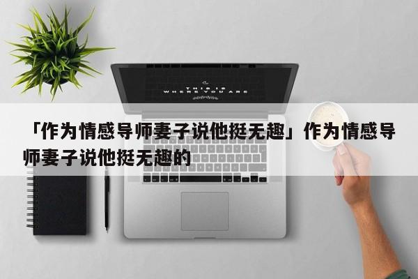 「作为情感导师妻子说他挺无趣」作为情感导师妻子说他挺无趣的