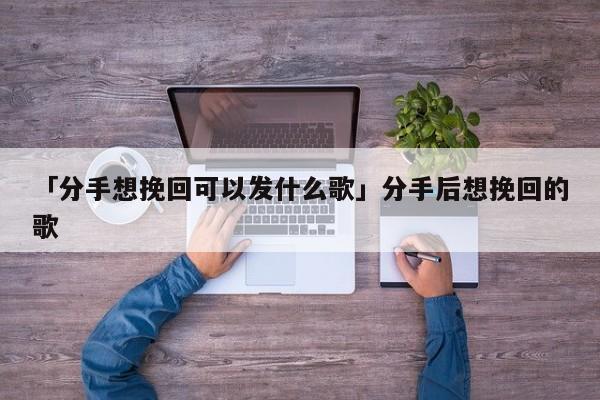 「分手想挽回可以发什么歌」分手后想挽回的歌