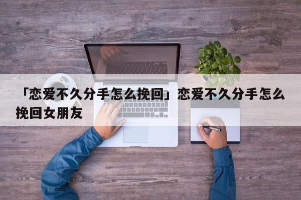 「恋爱不久分手怎么挽回」恋爱不久分手怎么挽回女朋友