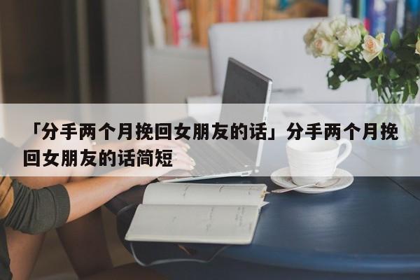 「分手两个月挽回女朋友的话」分手两个月挽回女朋友的话简短