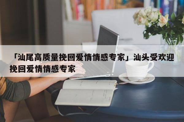 「汕尾高质量挽回爱情情感专家」汕头受欢迎挽回爱情情感专家