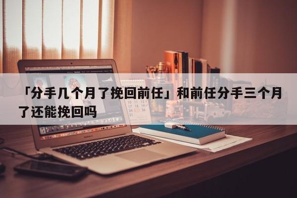 「分手几个月了挽回前任」和前任分手三个月了还能挽回吗