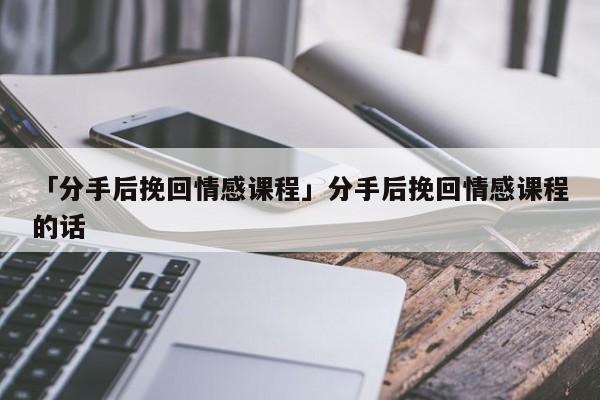 「分手后挽回情感课程」分手后挽回情感课程的话