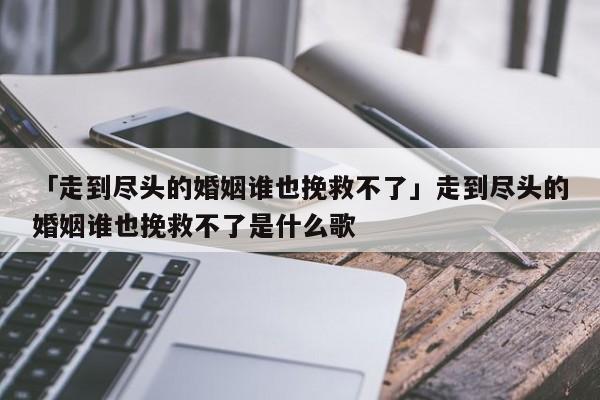 「走到尽头的婚姻谁也挽救不了」走到尽头的婚姻谁也挽救不了是什么歌