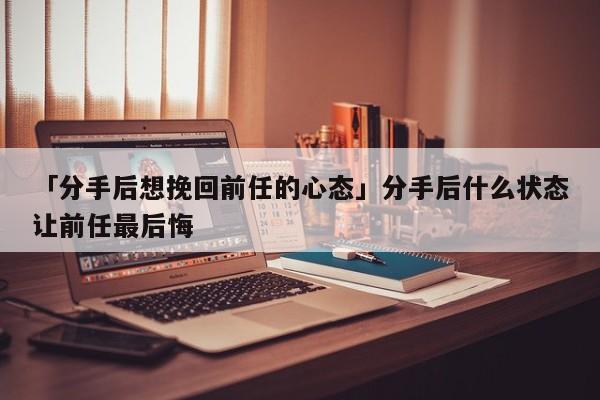 「分手后想挽回前任的心态」分手后什么状态让前任最后悔