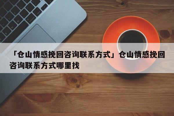 「仓山情感挽回咨询联系方式」仓山情感挽回咨询联系方式哪里找