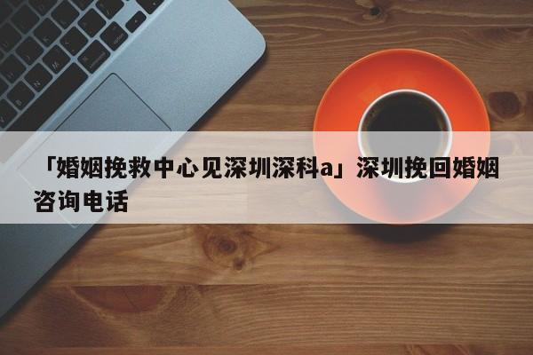 「婚姻挽救中心见深圳深科a」深圳挽回婚姻咨询电话