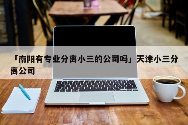 「南阳有专业分离小三的公司吗」天津小三分离公司