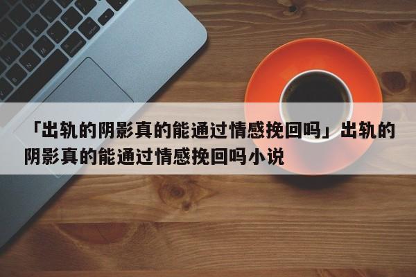 「出轨的阴影真的能通过情感挽回吗」出轨的阴影真的能通过情感挽回吗小说