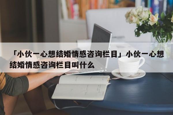 「小伙一心想结婚情感咨询栏目」小伙一心想结婚情感咨询栏目叫什么