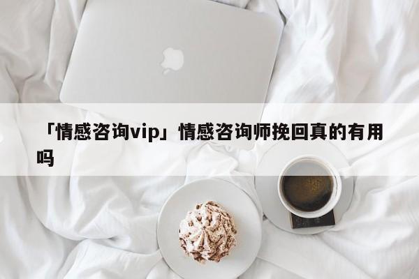 「情感咨询vip」情感咨询师挽回真的有用吗