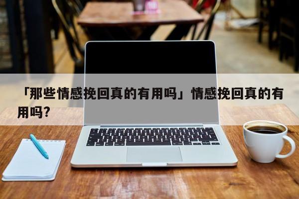 「那些情感挽回真的有用吗」情感挽回真的有用吗?