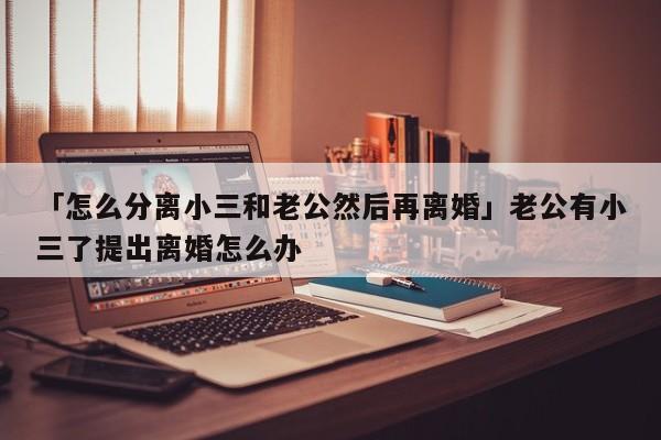 「怎么分离小三和老公然后再离婚」老公有小三了提出离婚怎么办