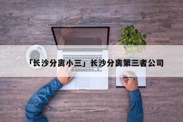 「长沙分离小三」长沙分离第三者公司