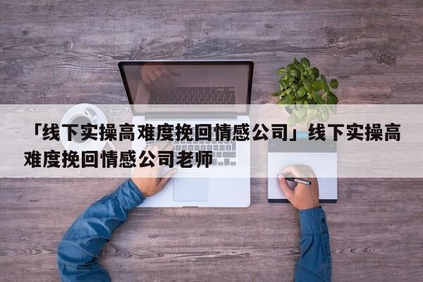 「线下实操高难度挽回情感公司」线下实操高难度挽回情感公司老师