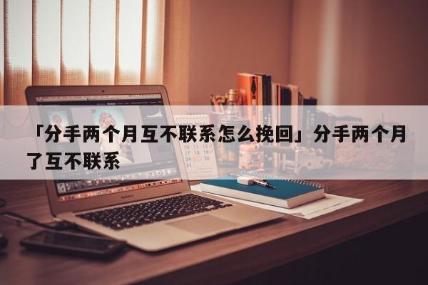 「分手两个月互不联系怎么挽回」分手两个月了互不联系