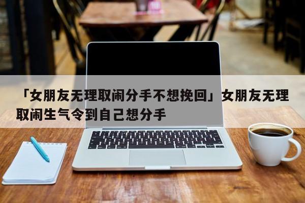 「女朋友无理取闹分手不想挽回」女朋友无理取闹生气令到自己想分手