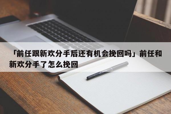 「前任跟新欢分手后还有机会挽回吗」前任和新欢分手了怎么挽回