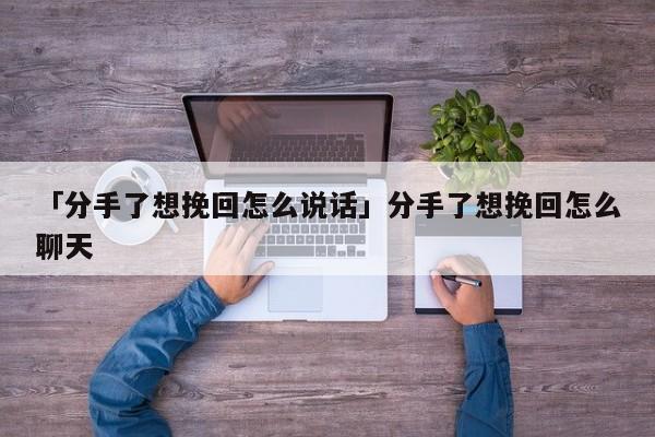 「分手了想挽回怎么说话」分手了想挽回怎么聊天