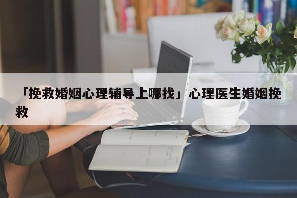 「挽救婚姻心理辅导上哪找」心理医生婚姻挽救