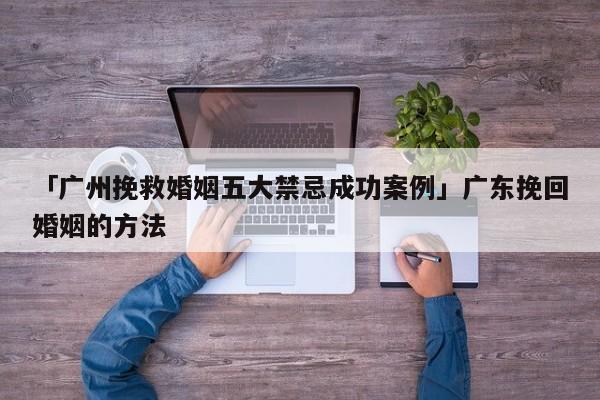 「广州挽救婚姻五大禁忌成功案例」广东挽回婚姻的方法