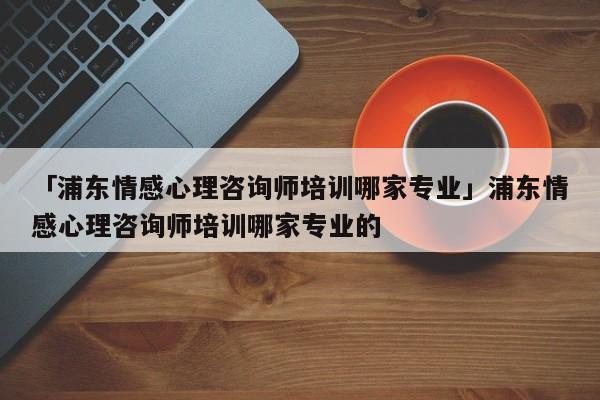 「浦东情感心理咨询师培训哪家专业」浦东情感心理咨询师培训哪家专业的