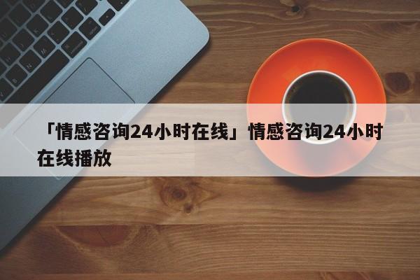 「情感咨询24小时在线」情感咨询24小时在线播放