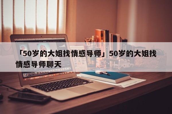 「50岁的大姐找情感导师」50岁的大姐找情感导师聊天