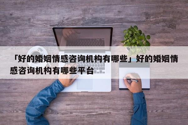 「好的婚姻情感咨询机构有哪些」好的婚姻情感咨询机构有哪些平台