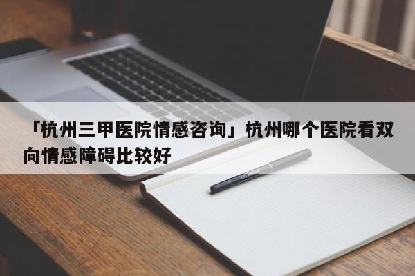 「杭州三甲医院情感咨询」杭州哪个医院看双向情感障碍比较好