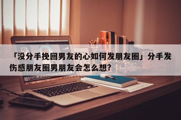 「没分手挽回男友的心如何发朋友圈」分手发伤感朋友圈男朋友会怎么想?