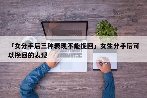 「女分手后三种表现不能挽回」女生分手后可以挽回的表现