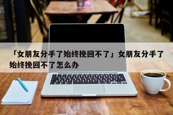 「女朋友分手了始终挽回不了」女朋友分手了始终挽回不了怎么办