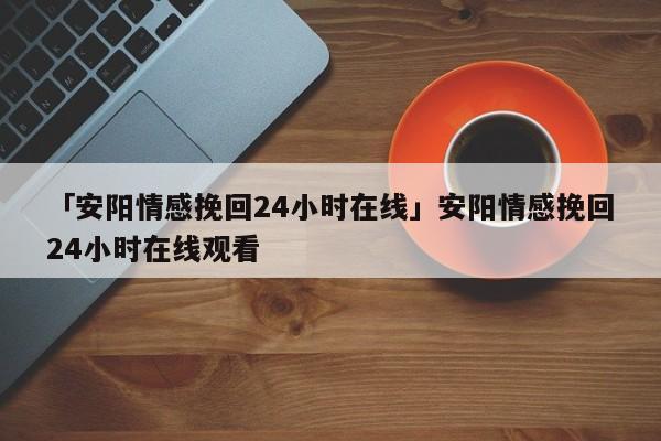 「安阳情感挽回24小时在线」安阳情感挽回24小时在线观看