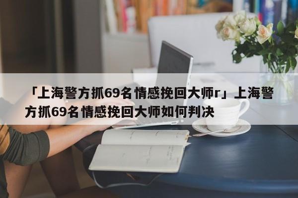 「上海警方抓69名情感挽回大师r」上海警方抓69名情感挽回大师如何判决