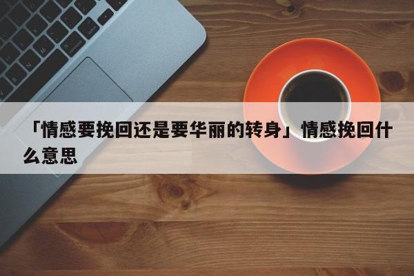 「情感要挽回还是要华丽的转身」情感挽回什么意思