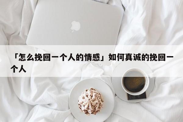 「怎么挽回一个人的情感」如何真诚的挽回一个人